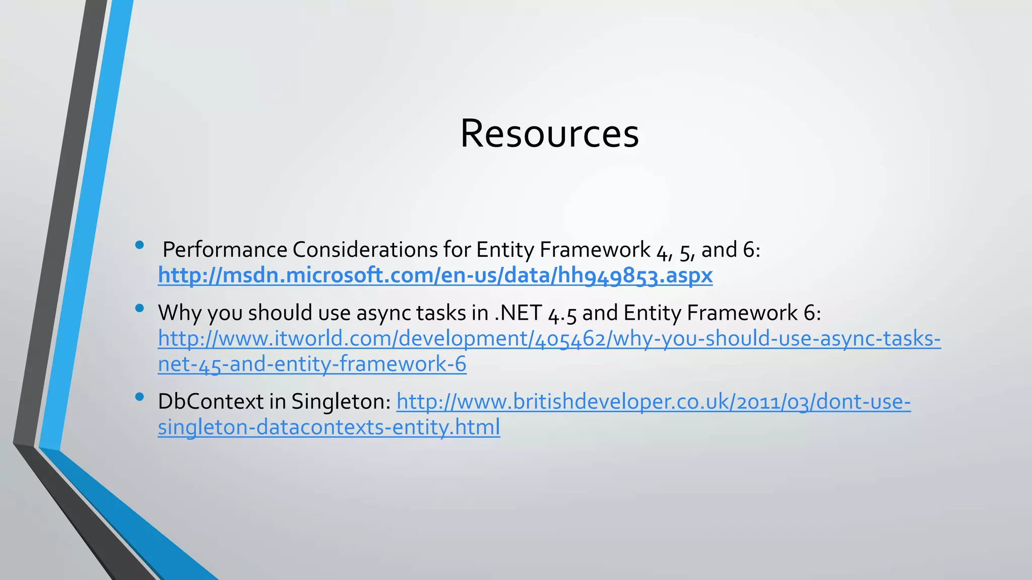 Resources • Performance Considerations for Entity Framework 4, 5, and 6: http://msdn.microsoft.com/en-us/data/hh949853.aspx • Why you should use async tasks in .NET 4.5 and Entity Framework 6: http://www.itworld.com/development/405462/why-you-should-use-async-tasks-net- 45-and-entity-framework-6 • DbContext in Singleton: http://www.britishdeveloper.co.uk/2011/03/dont-use-singleton- datacontexts-entity.html 