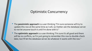 Optimistic Concurrency 
• The pessimistic approach is a user thinking "I'm sure someone will try to 
update this row at the same time as I will, so I better ask the database server 
to not let anyone touch it until I'm done with it.“ 
• The optimistic approach is a user thinking "I'm sure it's all good and there 
will be no conflicts, so I'm just going to remember this row to double-check 
later, but I'll let the database server do whatever it wants with the row." 
 