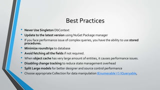 Best Practices 
• Never Use Singleton DbContext 
• Update to the latest version using NuGet Package manager 
• If you face performance issue of complex queries, you have the ability to use stored 
procedures. 
• Minimize roundtrips to database 
• Avoid fetching all the fields if not required. 
• When object cache has very large amount of entities, it causes performance issues. 
• Disabling change tracking to reduce state management overhead 
• Split Large models for better designer and source control performance 
• Choose appropriate Collection for data manipulation IEnumerableVS IQueryable, 
 