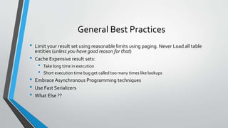 General Best Practices 
• Limit your result set using reasonable limits using paging. Never Load all table 
entities (unless you have good reason for that) 
• Cache Expensive result sets: 
• Take long time in execution 
• Short execution time bug get called too many times like lookups 
• Embrace Asynchronous Programming techniques 
• Use Fast Serializers 
• What Else ?? 
 