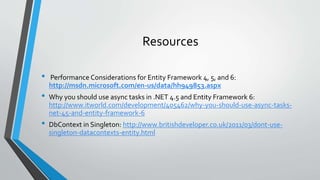 Resources 
• Performance Considerations for Entity Framework 4, 5, and 6: 
http://msdn.microsoft.com/en-us/data/hh949853.aspx 
• Why you should use async tasks in .NET 4.5 and Entity Framework 6: 
http://www.itworld.com/development/405462/why-you-should-use-async-tasks-net- 
45-and-entity-framework-6 
• DbContext in Singleton: http://www.britishdeveloper.co.uk/2011/03/dont-use-singleton- 
datacontexts-entity.html 
