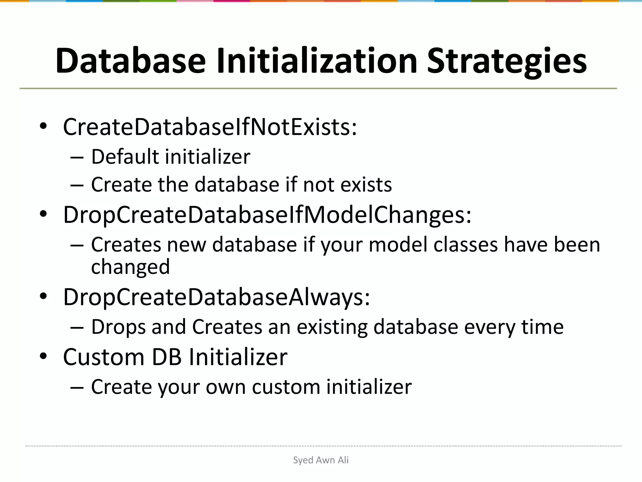 Database Initialization Strategies • CreateDatabaseIfNotExists: – Default initializer – Create the database if not exists • DropCreateDatabaseIfModelChanges: – Creates new database if your model classes have been changed • DropCreateDatabaseAlways: – Drops and Creates an existing database every time • Custom DB Initializer – Create your own custom initializer Syed Awn Ali 
