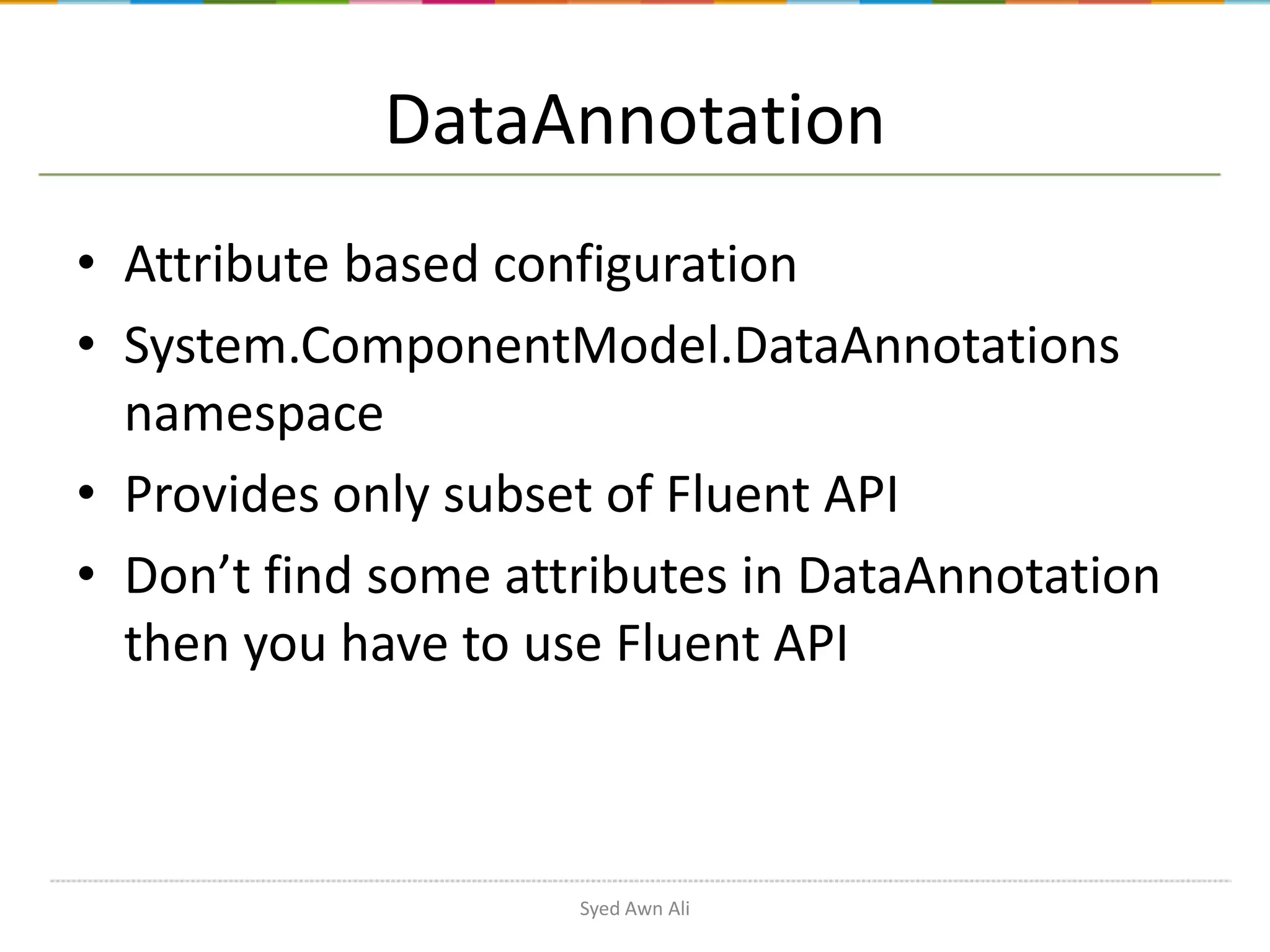 DataAnnotation • Attribute based configuration • System.ComponentModel.DataAnnotations namespace • Provides only subset of Fluent API • Don’t find some attributes in DataAnnotation then you have to use Fluent API Syed Awn Ali 
