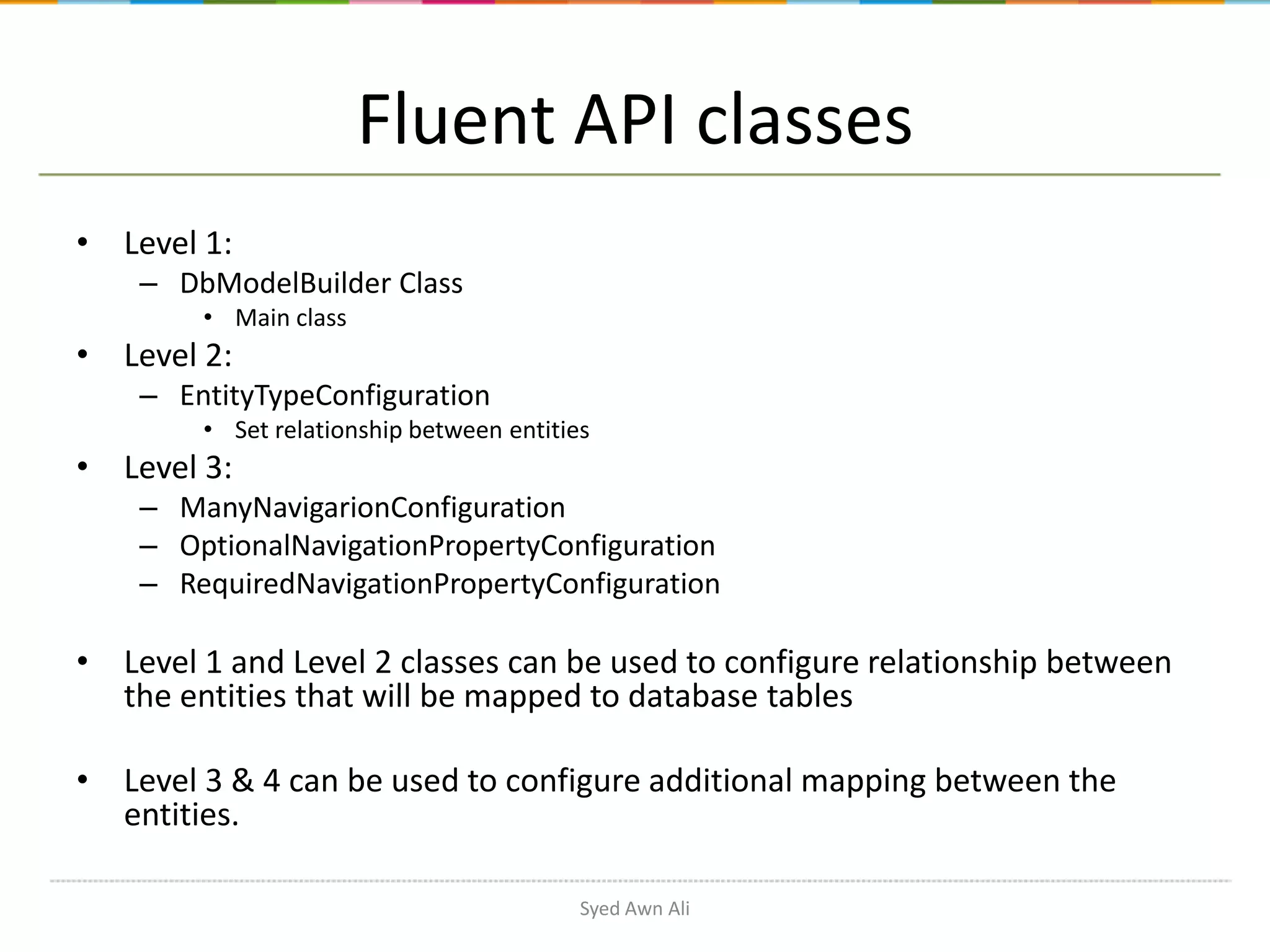 Fluent API classes • Level 1: – DbModelBuilder Class • Main class • Level 2: – EntityTypeConfiguration • Set relationship between entities • Level 3: – ManyNavigarionConfiguration – OptionalNavigationPropertyConfiguration – RequiredNavigationPropertyConfiguration • Level 1 and Level 2 classes can be used to configure relationship between the entities that will be mapped to database tables • Level 3 & 4 can be used to configure additional mapping between the entities. Syed Awn Ali 