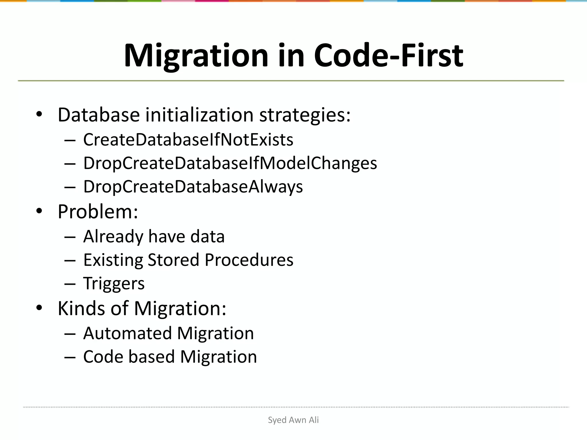 Migration in Code-First • Database initialization strategies: – CreateDatabaseIfNotExists – DropCreateDatabaseIfModelChanges – DropCreateDatabaseAlways • Problem: – Already have data – Existing Stored Procedures – Triggers • Kinds of Migration: – Automated Migration – Code based Migration Syed Awn Ali 