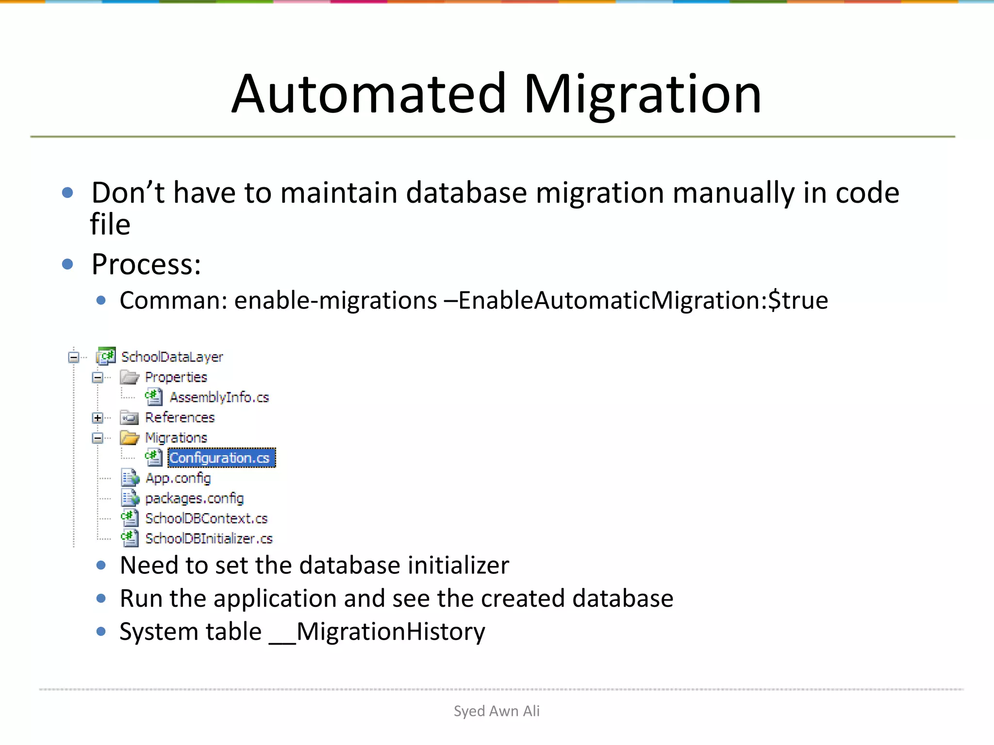 Automated Migration  Don’t have to maintain database migration manually in code file  Process:  Comman: enable-migrations –EnableAutomaticMigration:$true  Need to set the database initializer  Run the application and see the created database  System table __MigrationHistory Syed Awn Ali 