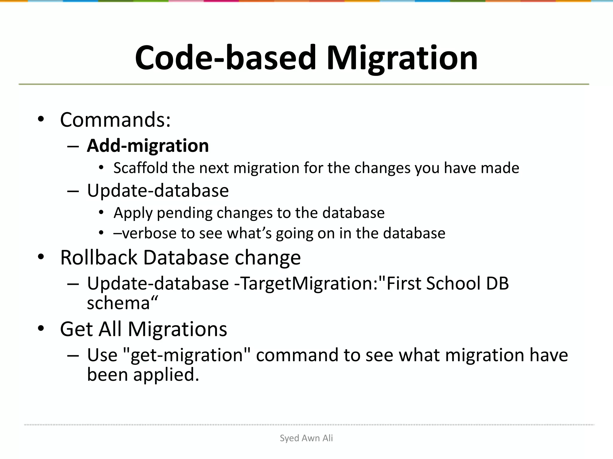 Code-based Migration • Commands: – Add-migration • Scaffold the next migration for the changes you have made – Update-database • Apply pending changes to the database • –verbose to see what’s going on in the database • Rollback Database change – Update-database -TargetMigration:"First School DB schema“ • Get All Migrations – Use "get-migration" command to see what migration have been applied. Syed Awn Ali 