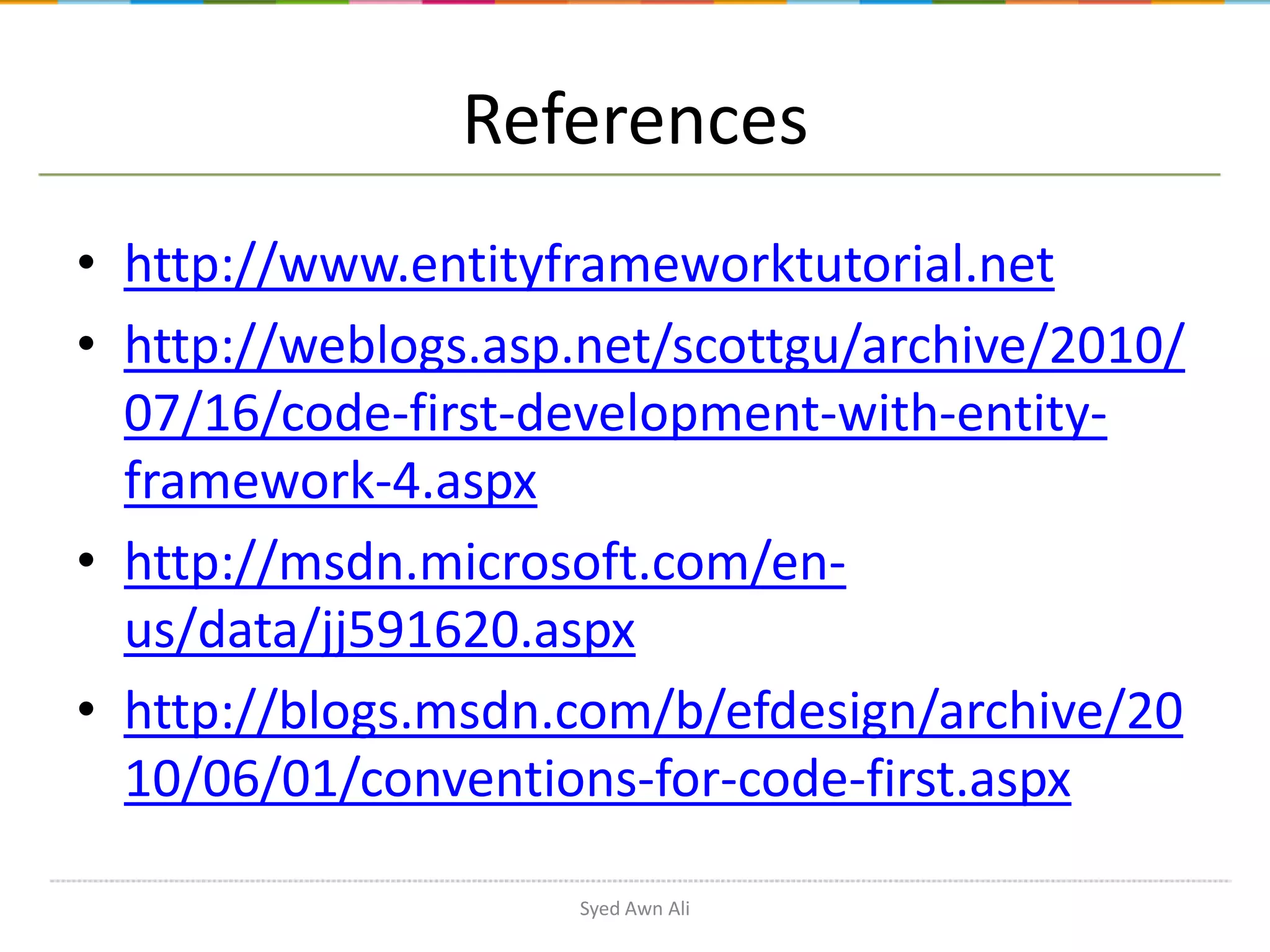 References • http://www.entityframeworktutorial.net • http://weblogs.asp.net/scottgu/archive/2010/ 07/16/code-first-development-with-entityframework-4.aspx • http://msdn.microsoft.com/enus/data/jj591620.aspx • http://blogs.msdn.com/b/efdesign/archive/20 10/06/01/conventions-for-code-first.aspx Syed Awn Ali 