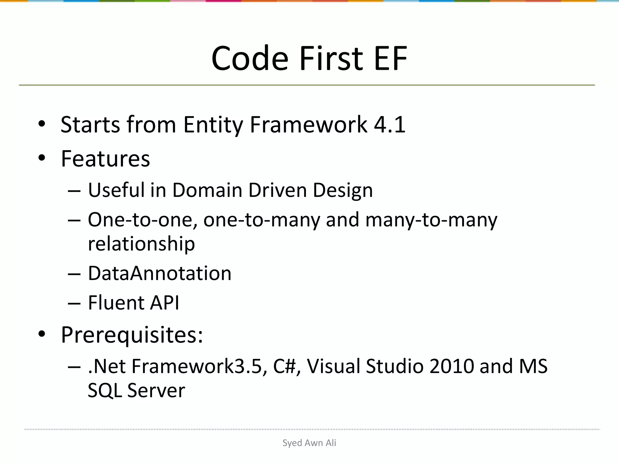 Code First EF • Starts from Entity Framework 4.1 • Features – Useful in Domain Driven Design – One-to-one, one-to-many and many-to-many relationship – DataAnnotation – Fluent API • Prerequisites: – .Net Framework3.5, C#, Visual Studio 2010 and MS SQL Server Syed Awn Ali 