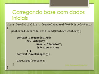 22




    Carregando base com dados
    iniciais
class DemoInitialize : CreateDatabaseIfNotExist<Context>
{
   protected override void Seed(Context context){

        context.Categories.Add(
               new Category {
                      Name = "Sapatos",
                      IsActive = true
               });
        context.SaveChanges();

        base.Seed(context);
    }                                     Entity Framework Code First
}
 