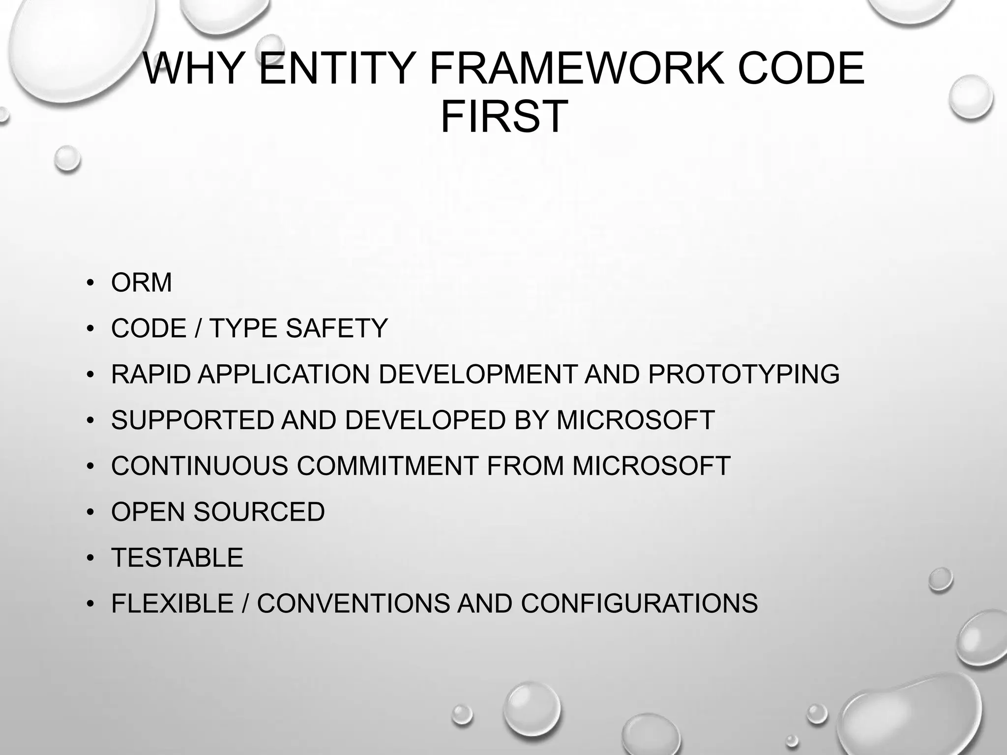 WHY ENTITY FRAMEWORK CODE
FIRST
• ORM
• CODE / TYPE SAFETY
• RAPID APPLICATION DEVELOPMENT AND PROTOTYPING
• SUPPORTED AND DEVELOPED BY MICROSOFT
• CONTINUOUS COMMITMENT FROM MICROSOFT
• OPEN SOURCED
• TESTABLE
• FLEXIBLE / CONVENTIONS AND CONFIGURATIONS
 