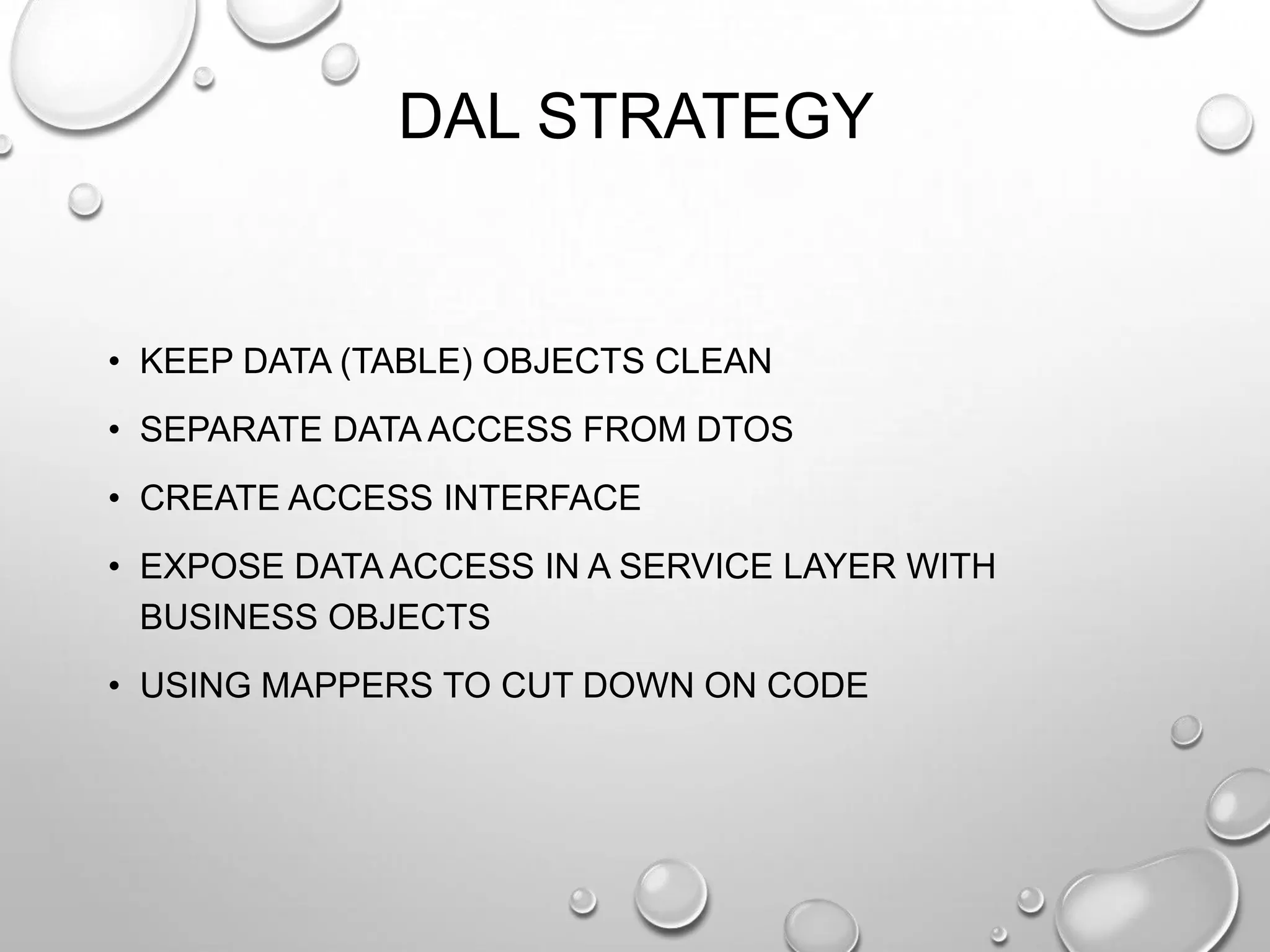 DAL STRATEGY
• KEEP DATA (TABLE) OBJECTS CLEAN
• SEPARATE DATA ACCESS FROM DTOS
• CREATE ACCESS INTERFACE
• EXPOSE DATA ACCESS IN A SERVICE LAYER WITH
BUSINESS OBJECTS
• USING MAPPERS TO CUT DOWN ON CODE
 