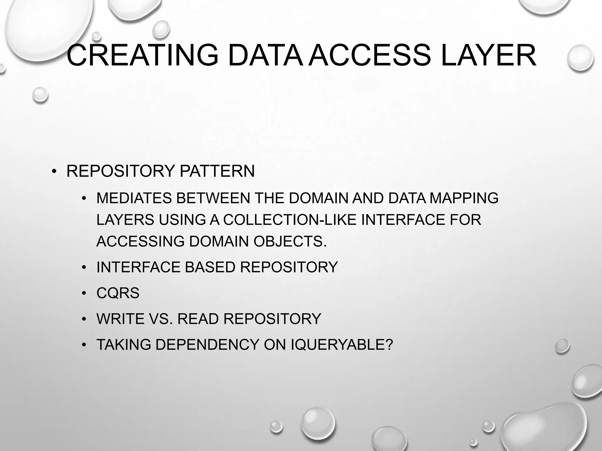 CREATING DATA ACCESS LAYER
• REPOSITORY PATTERN
• MEDIATES BETWEEN THE DOMAIN AND DATA MAPPING
LAYERS USING A COLLECTION-LIKE INTERFACE FOR
ACCESSING DOMAIN OBJECTS.
• INTERFACE BASED REPOSITORY
• CQRS
• WRITE VS. READ REPOSITORY
• TAKING DEPENDENCY ON IQUERYABLE?
 