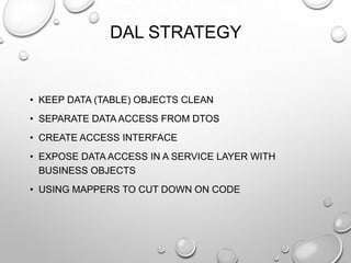 DAL STRATEGY
• KEEP DATA (TABLE) OBJECTS CLEAN
• SEPARATE DATA ACCESS FROM DTOS
• CREATE ACCESS INTERFACE
• EXPOSE DATA ACCESS IN A SERVICE LAYER WITH
BUSINESS OBJECTS
• USING MAPPERS TO CUT DOWN ON CODE
 