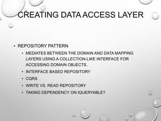 CREATING DATA ACCESS LAYER
• REPOSITORY PATTERN
• MEDIATES BETWEEN THE DOMAIN AND DATA MAPPING
LAYERS USING A COLLECTION-LIKE INTERFACE FOR
ACCESSING DOMAIN OBJECTS.
• INTERFACE BASED REPOSITORY
• CQRS
• WRITE VS. READ REPOSITORY
• TAKING DEPENDENCY ON IQUERYABLE?
 