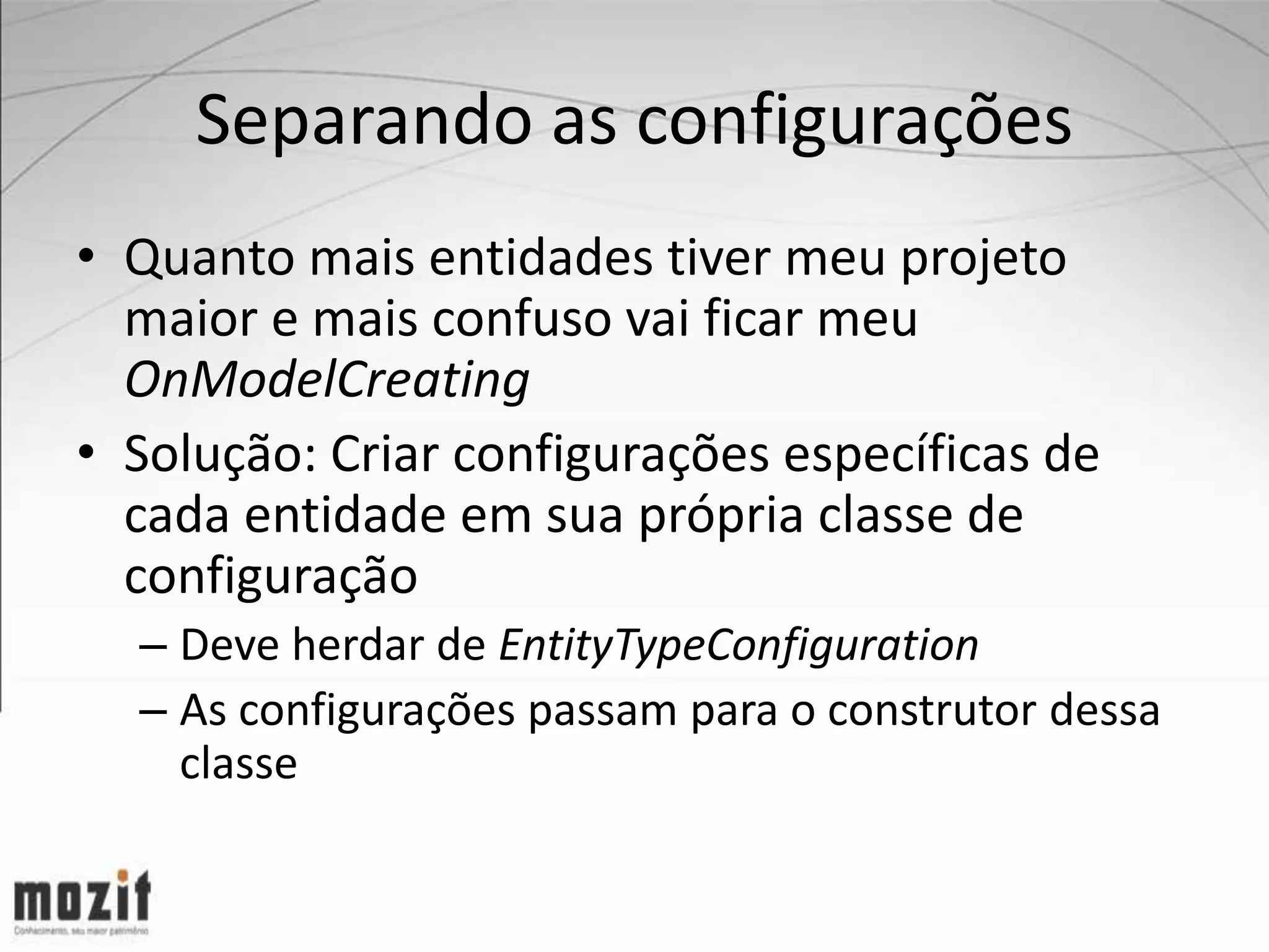 Separando as configurações • Quanto mais entidades tiver meu projeto maior e mais confuso vai ficar meu OnModelCreating • Solução: Criar configurações específicas de cada entidade em sua própria classe de configuração – Deve herdar de EntityTypeConfiguration – As configurações passam para o construtor dessa classe 