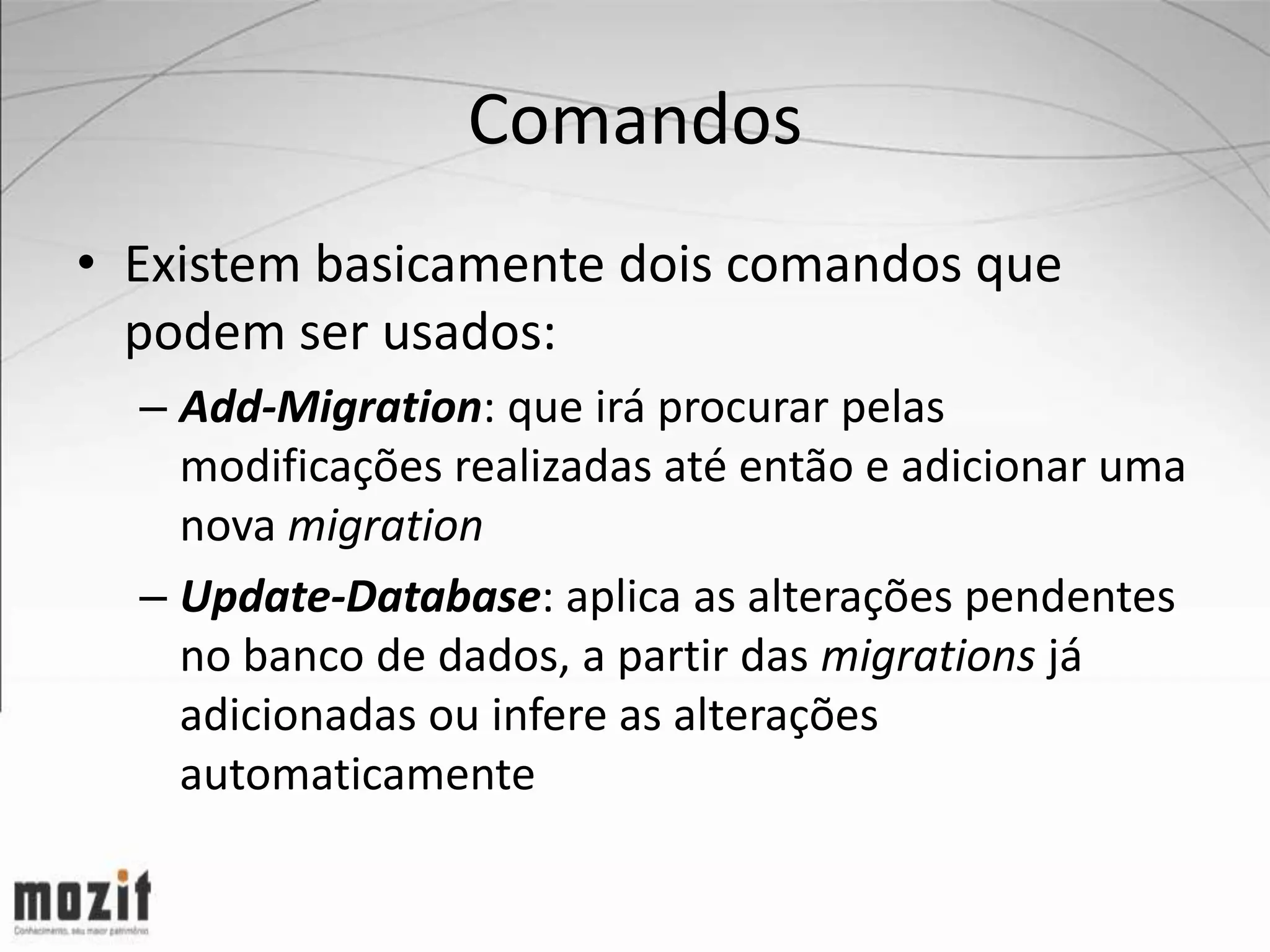 Comandos • Existem basicamente dois comandos que podem ser usados: – Add-Migration: que irá procurar pelas modificações realizadas até então e adicionar uma nova migration – Update-Database: aplica as alterações pendentes no banco de dados, a partir das migrations já adicionadas ou infere as alterações automaticamente 
