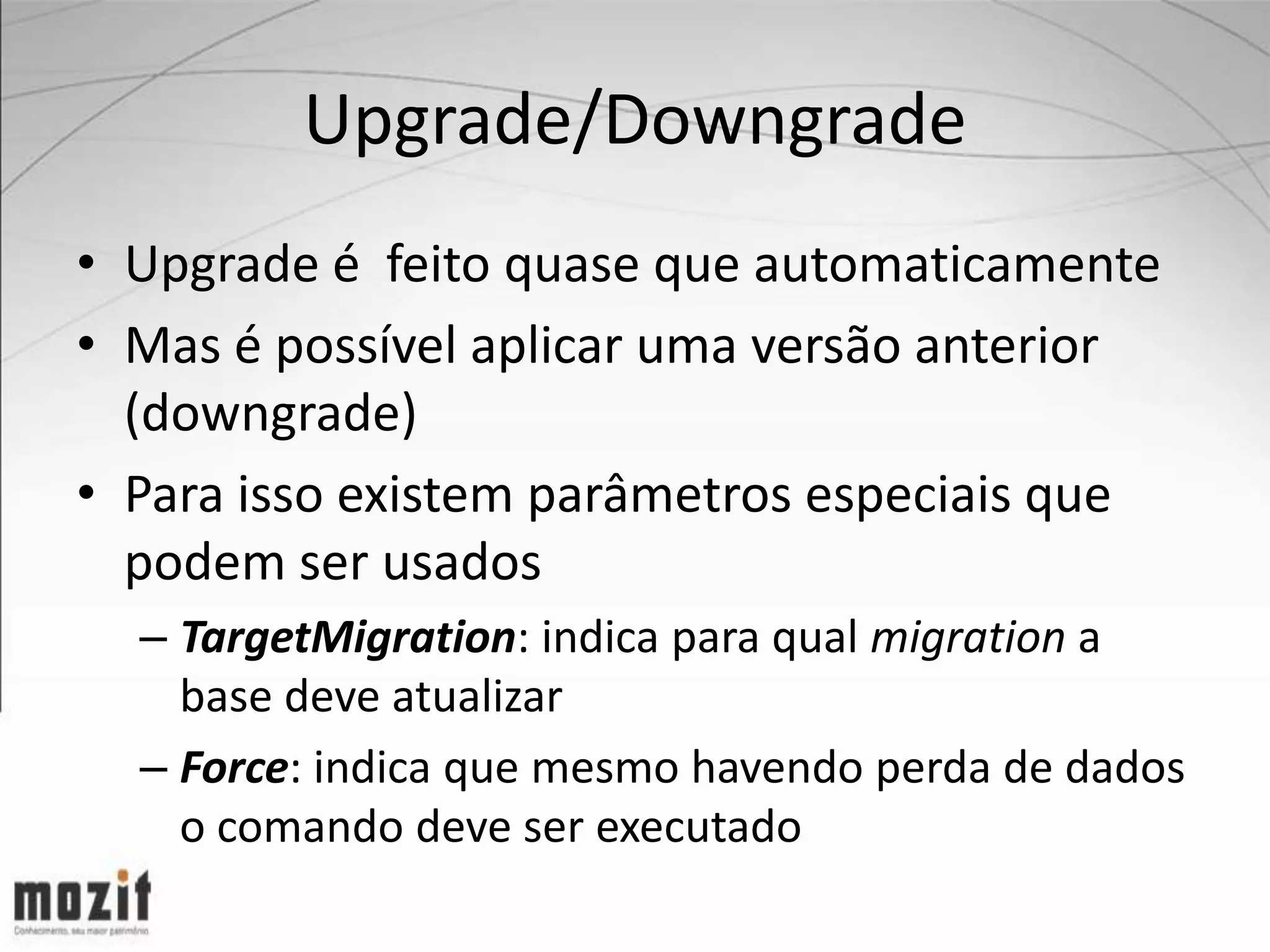 Upgrade/Downgrade • Upgrade é feito quase que automaticamente • Mas é possível aplicar uma versão anterior (downgrade) • Para isso existem parâmetros especiais que podem ser usados – TargetMigration: indica para qual migration a base deve atualizar – Force: indica que mesmo havendo perda de dados o comando deve ser executado 