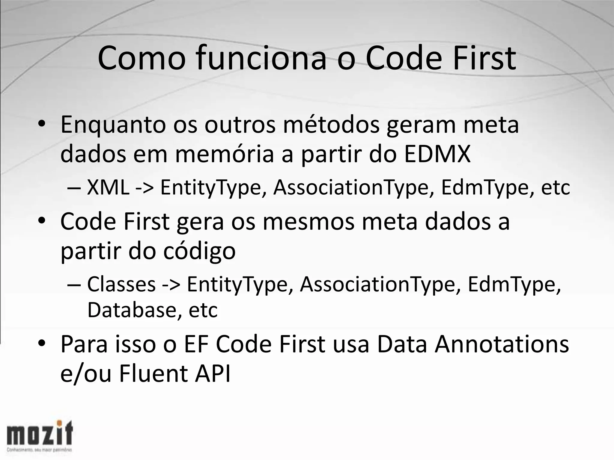 Como funciona o Code First • Enquanto os outros métodos geram meta dados em memória a partir do EDMX – XML -> EntityType, AssociationType, EdmType, etc • Code First gera os mesmos meta dados a partir do código – Classes -> EntityType, AssociationType, EdmType, Database, etc • Para isso o EF Code First usa Data Annotations e/ou Fluent API 
