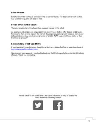 10
Free forever
Syncfusion will be working to produce books on several topics. The books will always be free.
Any updates we publish will also be free.
Free? What is the catch?
There is no catch here. Syncfusion has a vested interest in this effort.
As a component vendor, our unique claim has always been that we offer deeper and broader
frameworks than anyone else on the market. Developer education greatly helps us market and
sell against competing vendors who promise to “enable AJAX support with one click,” or “turn
the moon to cheese!”
Let us know what you think
If you have any topics of interest, thoughts, or feedback, please feel free to send them to us at
succinctly-series@syncfusion.com.
We sincerely hope you enjoy reading this book and that it helps you better understand the topic
of study. Thank you for reading.
Please follow us on Twitter and “Like” us on Facebook to help us spread the
word about the Succinctly series!
 