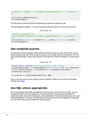 101
This will work fine because Entity Framework only needs the foreign key set.
This also applies to deletes—no need to load the entity beforehand; its primary key will do.
Code Listing 144
Use compiled queries
Even though EF Core compiles LINQ queries the first time they are used, there is still a minor
performance penalty each time we issue a query, as the cache needs to be looked up. We can
use compiled queries—which were present in old versions of Entity Framework—to get around
this:
Code Listing 145
As you can see, you can even eagerly include collections. Make sure you add a terminating
method, like ToList.
Use SQL where appropriate
If you have looked at the SQL generated for some queries, and you know your SQL, you can
probably tell that it is far from optimized. This is because EF uses a generic algorithm for
constructing SQL that automatically picks up the parameters from the specified query and puts it
all blindly together. Of course, understanding what we want and how the database is designed,
we may find a better way to achieve the same purpose.
//instead of Customer = ctx.Customers.SingleOrDefault(x => x.CustomerId ==
1)
ctx.Projects.Add(newProject);
ctx.SaveChanges();
//delete a Customer by id.
//ctx.Customers.Remove(ctx.Customers.SingleOrDefault(x => x.CustomerId ==
1));
ctx.Entry(new Customer { CustomerId = 1 }).State = EntityState.Deleted;
ctx.SaveChanges();
private static readonly Func<ProjectsContext, int, Project>
_projectsByCustomer = EF.CompileQuery((ProjectsContext ctx, int customerId)
=> ctx.Projects.Where(x => x.Customer.Id == customerId).Include(x =>
x.Resources).ToList();
var projects = _projectsByCustomer(ctx, 100);
 