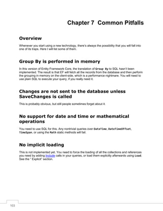 103
Chapter 7 Common Pitfalls
Overview
Whenever you start using a new technology, there’s always the possibility that you will fall into
one of its traps. Here I will list some of them.
Group By is performed in memory
In this version of Entity Framework Core, the translation of Group By to SQL hasn’t been
implemented. The result is that EF will fetch all the records from the database and then perform
the grouping in memory on the client-side, which is a performance nightmare. You will need to
use plain SQL to execute your query, if you really need it.
Changes are not sent to the database unless
SaveChanges is called
This is probably obvious, but still people sometimes forget about it.
No support for date and time or mathematical
operations
You need to use SQL for this. Any nontrivial queries over DateTime, DateTimeOffset,
TimeSpan, or using the Math static methods will fail.
No implicit loading
This is not implemented yet. You need to force the loading of all the collections and references
you need by adding Include calls in your queries, or load them explicitly afterwards using Load.
See the “ Explicit” section.
 