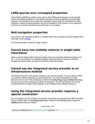 104
LINQ queries over unmapped properties
Visual Studio IntelliSense makes it very easy to write LINQ queries because it automatically
shows all available properties. It may happen that some of these properties are not actually
mapped. For example, they are read-only, calculated columns that are computed from other
properties. Access to these properties cannot be translated to SQL queries, so any attempt to
use them in an Entity Framework query will result in an exception.
Null navigation properties
If you have a null navigation property in a loaded entity, this is because you didn’t explicitly fetch
it through a call to Include.
For more information, revisit the “Eager” section.
Cannot have non-nullable columns in single-table
inheritance
When using the Single Table Inheritance pattern (the only supported inheritance pattern as of
EF 1.1), you cannot have non-nullable properties in derived classes, because it all will be
created in the same table, and they won’t exist for all derived classes.
Cannot use the integrated service provider in an
infrastructure method
The Entity Framework Core context includes its own service provider. You can replace it when
you build the context; otherwise you get a default one. You may be tempted to try to get
services from it in one of the infrastructure methods like OnConfiguring or OnModelCreating,
but you won’t be lucky, because you will get an exception. The service provider can only be
accessed after the context is fully initialized, which includes these methods having run.
Using the integrated service provider requires a
special constructor
You can register your EF contexts, for example, so that they are injected into an MVC controller.
This is normally done in the ConfigureServices method of the Startup class through the
AddDbContext extension method:
Code Listing 146
services.AddDbContext<ProjectsContext>(options =>
 