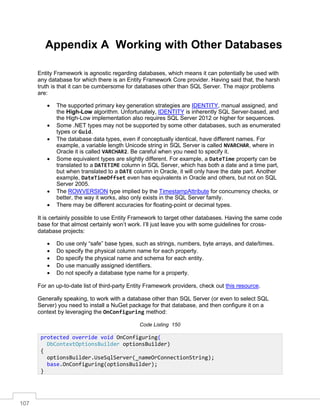107
Appendix A Working with Other Databases
Entity Framework is agnostic regarding databases, which means it can potentially be used with
any database for which there is an Entity Framework Core provider. Having said that, the harsh
truth is that it can be cumbersome for databases other than SQL Server. The major problems
are:
• The supported primary key generation strategies are IDENTITY, manual assigned, and
the High-Low algorithm. Unfortunately, IDENTITY is inherently SQL Server-based, and
the High-Low implementation also requires SQL Server 2012 or higher for sequences.
• Some .NET types may not be supported by some other databases, such as enumerated
types or Guid.
• The database data types, even if conceptually identical, have different names. For
example, a variable length Unicode string in SQL Server is called NVARCHAR, where in
Oracle it is called VARCHAR2. Be careful when you need to specify it.
• Some equivalent types are slightly different. For example, a DateTime property can be
translated to a DATETIME column in SQL Server, which has both a date and a time part,
but when translated to a DATE column in Oracle, it will only have the date part. Another
example, DateTimeOffset even has equivalents in Oracle and others, but not on SQL
Server 2005.
• The ROWVERSION type implied by the TimestampAttribute for concurrency checks, or
better, the way it works, also only exists in the SQL Server family.
• There may be different accuracies for floating-point or decimal types.
It is certainly possible to use Entity Framework to target other databases. Having the same code
base for that almost certainly won’t work. I’ll just leave you with some guidelines for cross-
database projects:
• Do use only “safe” base types, such as strings, numbers, byte arrays, and date/times.
• Do specify the physical column name for each property.
• Do specify the physical name and schema for each entity.
• Do use manually assigned identifiers.
• Do not specify a database type name for a property.
For an up-to-date list of third-party Entity Framework providers, check out this resource.
Generally speaking, to work with a database other than SQL Server (or even to select SQL
Server) you need to install a NuGet package for that database, and then configure it on a
context by leveraging the OnConfiguring method:
Code Listing 150
protected override void OnConfiguring(
DbContextOptionsBuilder optionsBuilder)
{
optionsBuilder.UseSqlServer(_nameOrConnectionString);
base.OnConfiguring(optionsBuilder);
}
 