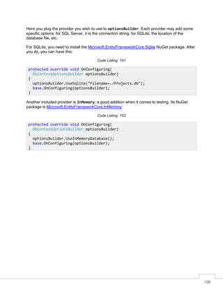 108
Here you plug the provider you wish to use to optionsBuilder. Each provider may add some
specific options: for SQL Server, it is the connection string; for SQLite, the location of the
database file, etc.
For SQLite, you need to install the Microsoft.EntityFrameworkCore.Sqlite NuGet package. After
you do, you can have this:
Code Listing 151
Another included provider is InMemory: a good addition when it comes to testing. Its NuGet
package is Microsoft.EntityFrameworkCore.InMemory:
Code Listing 152
protected override void OnConfiguring(
DbContextOptionsBuilder optionsBuilder)
{
optionsBuilder.UseSqlite("Filename=./Projects.db");
base.OnConfiguring(optionsBuilder);
}
protected override void OnConfiguring(
DbContextOptionsBuilder optionsBuilder)
{
optionsBuilder.UseInMemoryDatabase();
base.OnConfiguring(optionsBuilder);
}
 