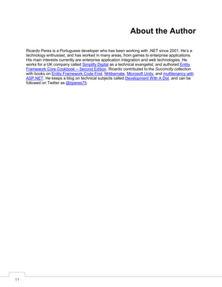 11
About the Author
Ricardo Peres is a Portuguese developer who has been working with .NET since 2001. He’s a
technology enthusiast, and has worked in many areas, from games to enterprise applications.
His main interests currently are enterprise application integration and web technologies. He
works for a UK company called Simplify Digital as a technical evangelist, and authored Entity
Framework Core Cookbook – Second Edition. Ricardo contributed to the Succinctly collection
with books on Entity Framework Code First, NHibernate, Microsoft Unity, and multitenancy with
ASP.NET. He keeps a blog on technical subjects called Development With A Dot, and can be
followed on Twitter as @rjperes75.
 