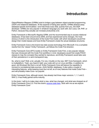 12
Introduction
Object/Relation Mappers (O/RMs) exist to bridge a gap between object-oriented programming
(OOP) and relational databases. At the expense of being less specific, O/RMs abstract away
database-specific technicalities—and hide those scary SQL queries from you, the OOP
developer. O/RMs are very popular in whatever language you work with, be it Java, C#, PHP, or
Python, because they actually can increase productivity a lot.
Entity Framework is Microsoft’s flagship O/RM, and the recommended way to access relational
databases. It has been around since 2009, and has experienced some changes, the most
obvious of which is the introduction of the Code First model, with which developers would first
design their model classes and have Entity Framework create the actual database structures.
Entity Framework Core is the brand-new data access technology from Microsoft. It is a complete
rewrite from the “classic” Entity Framework, yet follows the Code First direction.
Entity Framework Core (EFC) builds on Entity Framework Code First, a very popular release
that was introduced with the Code First workflow in mind: developers would first create POCO
classes to map the concepts they wanted to reproduce, and Entity Framework would take care
of their persistence in a semi-transparent way.
So, what is new? Well, a lot, actually. For one, it builds on the new .NET Core framework, which
is multiplatform. Yeah, you heard it right: your code will run on Linux and Mac, in addition to
good, old Windows! But that is not all. Entity Framework Core will feature the capability to
connect to nonrelational data sources—think NoSQL databases. It also adds a couple of
interesting features, while keeping most (but not all, as of now) features that made Code First—
and will probably make Core—so popular.
Entity Framework Core, although recent, has already had three major versions: 1, 1.1 and 2.
With 2, it has finally gained some maturity.
In this book, I will try to make clear what is new, what has changed, and what was dropped as of
Entity Framework Core 2.0. Find this book’s source code here. Stick with me as we explore
Entity Framework Core!
 