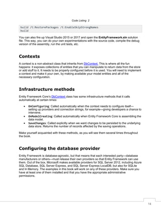 14
Code Listing 2
You can also fire up Visual Studio 2015 or 2017 and open the EntityFramework.sln solution
file. This way, you can do your own experimentations with the source code, compile the debug
version of the assembly, run the unit tests, etc.
Contexts
A context is a non-abstract class that inherits from DbContext. This is where all the fun
happens: it exposes collections of entities that you can manipulate to return data from the store
or add stuff to it. It needs to be properly configured before it is used. You will need to implement
a context and make it your own, by making available your model entities and all of the
necessary configuration.
Infrastructure methods
Entity Framework Core’s DbContext class has some infrastructure methods that it calls
automatically at certain times:
• OnConfiguring: Called automatically when the context needs to configure itself—
setting up providers and connection strings, for example—giving developers a chance to
intervene.
• OnModelCreating: Called automatically when Entity Framework Core is assembling the
data model.
• SaveChanges: Called explicitly when we want changes to be persisted to the underlying
data store. Returns the number of records affected by the saving operations.
Make yourself acquainted with these methods, as you will see them several times throughout
the book.
Configuring the database provider
Entity Framework is database-agnostic, but that means that each interested party—database
manufacturers or others—must release their own providers so that Entity Framework can use
them. Out of the box, Microsoft makes available providers for SQL Server 2012, including Azure
SQL Database, SQL Server Express, and SQL Server Express LocalDB, but also for SQLite
and In Memory. The examples in this book will work on any of these providers. Make sure you
have at least one of them installed and that you have the appropriate administrative
permissions.
build /t:RestorePackages /t:EnableSkipStrongNames
build
 