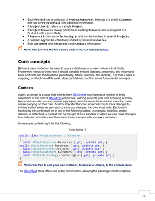 16
• Each Project has a collection of ProjectResources, belongs to a single Customer,
and has a ProjectDetail with additional information.
• A ProjectDetail refers to a single Project.
• A ProjectResource always points to an existing Resource and is assigned to a
Project with a given Role.
• A Resource knows some Technologies and can be involved in several Projects.
• A Technology can be collectively shared by several Resources.
• Both Customers and Resources have Contact information.
Note: You can find the full source code in my Git repository here.
Core concepts
Before a class model can be used to query a database or to insert values into it, Entity
Framework needs to know how it should translate entities (classes, properties, and instances)
back and forth into the database (specifically, tables, columns, and records). For that, it uses a
mapping, for which two APIs exist. More on this later, but first, some fundamental concepts.
Contexts
Again, a context is a class that inherits from DbContext and exposes a number of entity
collections in the form of DbSet<T> properties. Nothing prevents you from exposing all entity
types, but normally you only expose aggregate roots, because these are the ones that make
sense querying on their own. Another important function of a context is to track changes to
entities so that when we are ready to save our changes, it knows what to do. Each entity
tracked by the context will be in one of the following states: unchanged, modified, added,
deleted, or detached. A context can be thought of as a sandbox in which we can make changes
to a collection of entities and then apply those changes with one save operation.
An example context might be the following.
Code Listing 3
Note: Feel free to add your own methods, business or others, to the context class.
The DbContext class offers two public constructors, allowing the passing of context options:
public class ProjectsContext : DbContext
{
public DbSet<Resource> Resources { get; private set; }
public DbSet<Resource> Resources { get; private set; }
public DbSet<Project> Projects { get; private set; }
public DbSet<Customer> Customers { get; private set; }
public DbSet<Technology> Technologies { get; private set; }
}
 