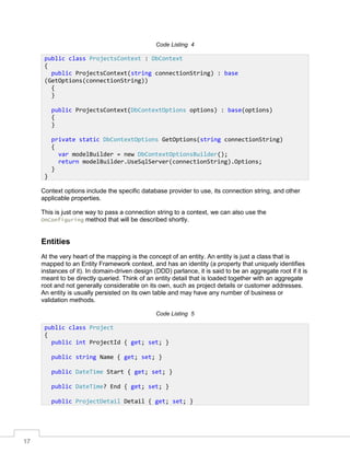 17
Code Listing 4
Context options include the specific database provider to use, its connection string, and other
applicable properties.
This is just one way to pass a connection string to a context, we can also use the
OnConfiguring method that will be described shortly.
Entities
At the very heart of the mapping is the concept of an entity. An entity is just a class that is
mapped to an Entity Framework context, and has an identity (a property that uniquely identifies
instances of it). In domain-driven design (DDD) parlance, it is said to be an aggregate root if it is
meant to be directly queried. Think of an entity detail that is loaded together with an aggregate
root and not generally considerable on its own, such as project details or customer addresses.
An entity is usually persisted on its own table and may have any number of business or
validation methods.
Code Listing 5
public class ProjectsContext : DbContext
{
public ProjectsContext(string connectionString) : base
(GetOptions(connectionString))
{
}
public ProjectsContext(DbContextOptions options) : base(options)
{
}
private static DbContextOptions GetOptions(string connectionString)
{
var modelBuilder = new DbContextOptionsBuilder();
return modelBuilder.UseSqlServer(connectionString).Options;
}
}
public class Project
{
public int ProjectId { get; set; }
public string Name { get; set; }
public DateTime Start { get; set; }
public DateTime? End { get; set; }
public ProjectDetail Detail { get; set; }
 