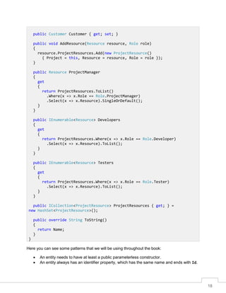 18
Here you can see some patterns that we will be using throughout the book:
• An entity needs to have at least a public parameterless constructor.
• An entity always has an identifier property, which has the same name and ends with Id.
public Customer Customer { get; set; }
public void AddResource(Resource resource, Role role)
{
resource.ProjectResources.Add(new ProjectResource()
{ Project = this, Resource = resource, Role = role });
}
public Resource ProjectManager
{
get
{
return ProjectResources.ToList()
.Where(x => x.Role == Role.ProjectManager)
.Select(x => x.Resource).SingleOrDefault();
}
}
public IEnumerable<Resource> Developers
{
get
{
return ProjectResources.Where(x => x.Role == Role.Developer)
.Select(x => x.Resource).ToList();
}
}
public IEnumerable<Resource> Testers
{
get
{
return ProjectResources.Where(x => x.Role == Role.Tester)
.Select(x => x.Resource).ToList();
}
}
public ICollection<ProjectResource> ProjectResources { get; } =
new HashSet<ProjectResource>();
public override String ToString()
{
return Name;
}
}
 