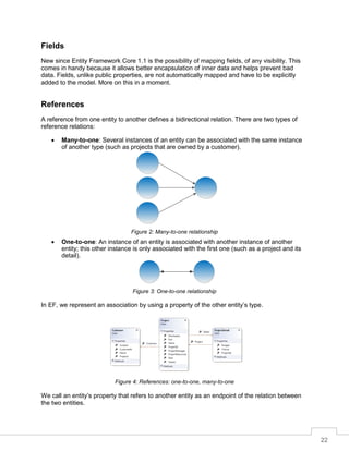 22
Fields
New since Entity Framework Core 1.1 is the possibility of mapping fields, of any visibility. This
comes in handy because it allows better encapsulation of inner data and helps prevent bad
data. Fields, unlike public properties, are not automatically mapped and have to be explicitly
added to the model. More on this in a moment.
References
A reference from one entity to another defines a bidirectional relation. There are two types of
reference relations:
• Many-to-one: Several instances of an entity can be associated with the same instance
of another type (such as projects that are owned by a customer).
Figure 2: Many-to-one relationship
• One-to-one: An instance of an entity is associated with another instance of another
entity; this other instance is only associated with the first one (such as a project and its
detail).
Figure 3: One-to-one relationship
In EF, we represent an association by using a property of the other entity’s type.
Figure 4: References: one-to-one, many-to-one
We call an entity’s property that refers to another entity as an endpoint of the relation between
the two entities.
 