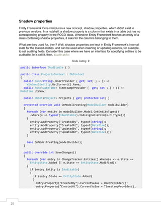 25
Shadow properties
Entity Framework Core introduces a new concept, shadow properties, which didn’t exist in
previous versions. In a nutshell, a shadow property is a column that exists in a table but has no
corresponding property in the POCO class. Whenever Entity Framework fetches an entity of a
class containing shadow properties, it asks for the columns belonging to them.
What are they used for, then? Well, shadow properties are kept in Entity Framework’s internal
state for the loaded entities, and can be used when inserting or updating records, for example,
to set auditing fields. Consider this case where we have an interface for specifying entities to be
auditable, let’s call it, then, IAuditable:
Code Listing 9
public interface IAuditable { }
public class ProjectsContext : DbContext
{
public Func<string> UserProvider { get; set; } = () =>
WindowsIdentity.GetCurrent().Name;
public Func<DateTime> TimestampProvider { get; set ; } = () =>
DateTime.UtcNow;
public DbSet<Project> Projects { get; protected set; }
protected override void OnModelCreating(ModelBuilder modelBuilder)
{
foreach (var entity in modelBuilder.Model.GetEntityTypes()
.Where(x => typeof(IAuditable).IsAssignableFrom(x.ClrType)))
{
entity.AddProperty("CreatedBy", typeof(string));
entity.AddProperty("CreatedAt", typeof(DateTime));
entity.AddProperty("UpdatedBy", typeof(string));
entity.AddProperty("UpdatedAt", typeof(DateTime?));
}
base.OnModelCreating(modelBuilder);
}
public override int SaveChanges()
{
foreach (var entry in ChangeTracker.Entries().Where(e => e.State ==
EntityState.Added || e.State == EntityState.Modified))
{
if (entry.Entity is IAuditable)
{
if (entry.State == EntityState.Added)
{
entry.Property("CreatedBy").CurrentValue = UserProvider();
entry.Property("CreatedAt").CurrentValue = TimestampProvider();
 