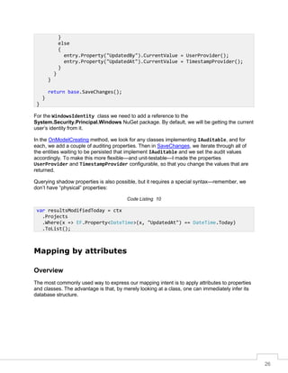 26
For the WindowsIdentity class we need to add a reference to the
System.Security.Principal.Windows NuGet package. By default, we will be getting the current
user’s identity from it.
In the OnModelCreating method, we look for any classes implementing IAuditable, and for
each, we add a couple of auditing properties. Then in SaveChanges, we iterate through all of
the entities waiting to be persisted that implement IAuditable and we set the audit values
accordingly. To make this more flexible—and unit-testable—I made the properties
UserProvider and TimestampProvider configurable, so that you change the values that are
returned.
Querying shadow properties is also possible, but it requires a special syntax—remember, we
don’t have “physical” properties:
Code Listing 10
Mapping by attributes
Overview
The most commonly used way to express our mapping intent is to apply attributes to properties
and classes. The advantage is that, by merely looking at a class, one can immediately infer its
database structure.
}
else
{
entry.Property("UpdatedBy").CurrentValue = UserProvider();
entry.Property("UpdatedAt").CurrentValue = TimestampProvider();
}
}
}
return base.SaveChanges();
}
}
var resultsModifiedToday = ctx
.Projects
.Where(x => EF.Property<DateTime>(x, "UpdatedAt") == DateTime.Today)
.ToList();
 
