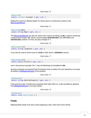 28
Code Listing 14
Setting the maximum allowed length of a string column is achieved by means of the
MaxLengthAttribute.
Code Listing 15
The MaxLengthAttribute can also be used to set a column as being a CLOB, a column containing
a large amount of text. SQL Server uses the types NVARCHAR(MAX) (for UNICODE) and
VARCHAR(MAX) (ASCII). For that, we pass a length of -1.
Code Listing 16
It can also be used to set the size of a BLOB (in SQL Server, VARBINARY) column.
Code Listing 17
Like in the previous example, the -1 size will effectively be translated to MAX.
Ignoring a property and having Entity Framework never consider it for any operations is as easy
as setting a NotMappedAttribute on the property.
Code Listing 18
Fully ignoring a type, including any properties that might refer to it, is also possible by applying
the NotMappedAttribute to its class instead.
Code Listing 19
Fields
Mapping fields needs to be done using mapping by code, which we’ll cover shortly.
[Required]
public Customer Customer { get; set; }
[MaxLength(50)]
public string Name { get; set; }
[MaxLength(-1)]
public string LargeText { get; set; }
[MaxLength(-1)]
public byte[] Picture { get; set; }
[NotMapped]
public string MySillyProperty { get; set; }
[NotMapped]
public class MySillyType { }
 
