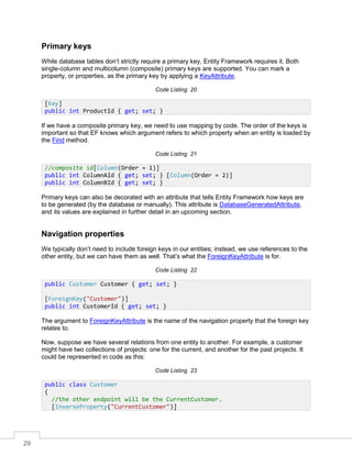 29
Primary keys
While database tables don’t strictly require a primary key, Entity Framework requires it. Both
single-column and multicolumn (composite) primary keys are supported. You can mark a
property, or properties, as the primary key by applying a KeyAttribute.
Code Listing 20
If we have a composite primary key, we need to use mapping by code. The order of the keys is
important so that EF knows which argument refers to which property when an entity is loaded by
the Find method.
Code Listing 21
Primary keys can also be decorated with an attribute that tells Entity Framework how keys are
to be generated (by the database or manually). This attribute is DatabaseGeneratedAttribute,
and its values are explained in further detail in an upcoming section.
Navigation properties
We typically don’t need to include foreign keys in our entities; instead, we use references to the
other entity, but we can have them as well. That’s what the ForeignKeyAttribute is for.
Code Listing 22
The argument to ForeignKeyAttribute is the name of the navigation property that the foreign key
relates to.
Now, suppose we have several relations from one entity to another. For example, a customer
might have two collections of projects: one for the current, and another for the past projects. It
could be represented in code as this:
Code Listing 23
[Key]
public int ProductId { get; set; }
//composite id[Column(Order = 1)]
public int ColumnAId { get; set; } [Column(Order = 2)]
public int ColumnBId { get; set; }
public Customer Customer { get; set; }
[ForeignKey("Customer")]
public int CustomerId { get; set; }
public class Customer
{
//the other endpoint will be the CurrentCustomer.
[InverseProperty("CurrentCustomer")]
 