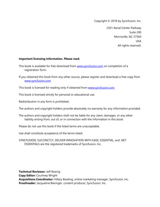 3
Copyright © 2018 by Syncfusion, Inc.
2501 Aerial Center Parkway
Suite 200
Morrisville, NC 27560
USA
All rights reserved.
Important licensing information. Please read.
This book is available for free download from www.syncfusion.com on completion of a
registration form.
If you obtained this book from any other source, please register and download a free copy from
www.syncfusion.com.
This book is licensed for reading only if obtained from www.syncfusion.com.
This book is licensed strictly for personal or educational use.
Redistribution in any form is prohibited.
The authors and copyright holders provide absolutely no warranty for any information provided.
The authors and copyright holders shall not be liable for any claim, damages, or any other
liability arising from, out of, or in connection with the information in this book.
Please do not use this book if the listed terms are unacceptable.
Use shall constitute acceptance of the terms listed.
SYNCFUSION, SUCCINCTLY, DELIVER INNOVATION WITH EASE, ESSENTIAL, and .NET
ESSENTIALS are the registered trademarks of Syncfusion, Inc.
Technical Reviewer: Jeff Boenig
Copy Editor: Courtney Wright
Acquisitions Coordinator: Hillary Bowling, online marketing manager, Syncfusion, Inc.
Proofreader: Jacqueline Bieringer, content producer, Syncfusion, Inc.
 