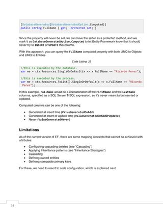 31
Since the property will never be set, we can have the setter as a protected method, and we
mark it as DatabaseGeneratedOption.Computed to let Entity Framework know that it should
never try to INSERT or UPDATE this column.
With this approach, you can query the FullName computed property with both LINQ to Objects
and LINQ to Entities.
Code Listing 25
In this example, FullName would be a concatenation of the FirstName and the LastName
columns, specified as a SQL Server T-SQL expression, so it’s never meant to be inserted or
updated.
Computed columns can be one of the following:
• Generated at insert time (ValueGeneratedOnAdd)
• Generated at insert or update time (ValueGeneratedOnAddOrUpdate)
• Never (ValueGeneratedNever)
Limitations
As of the current version of EF, there are some mapping concepts that cannot be achieved with
attributes:
• Configuring cascading deletes (see “Cascading”)
• Applying Inheritance patterns (see “Inheritance Strategies”)
• Cascading
• Defining owned entities
• Defining composite primary keys
For these, we need to resort to code configuration, which is explained next.
[DatabaseGenerated(DatabaseGeneratedOption.Computed)]
public string FullName { get; protected set; }
//this is executed by the database.
var me = ctx.Resources.SingleOrDefault(x => x.FullName == "Ricardo Peres");
//this is executed by the process.
var me = ctx.Resources.ToList().SingleOrDefault(x => x.FullName == "Ricardo
Peres");
 