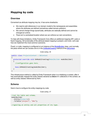 32
Mapping by code
Overview
Convenient as attribute mapping may be, it has some drawbacks:
• We need to add references in our domain model to the namespaces and assemblies
where the attributes are defined (sometimes called domain pollution).
• We cannot change things dynamically; attributes are statically defined and cannot be
changed at runtime.
• There isn’t a centralized location where we can enforce our own conventions.
To help with these limitations, Entity Framework Core offers an additional mapping API: code or
fluent mapping. All functionality of the attribute-based mapping is present, and more. Let’s see
how we implement the most common scenarios.
Fluent, or code, mapping is configured on an instance of the ModelBuilder class, and normally
the place where we can access one is in the OnModelCreating method of the DbContext.
Code Listing 26
This infrastructure method is called by Entity Framework when it is initializing a context, after it
has automatically mapped the entity classes declared as DbSet<T> collections in the context, as
well as entity classes referenced by them.
Schema
Here’s how to configure the entity mappings by code.
Code Listing 27
public class ProjectsContext : DbContext
{
protected override void OnModelCreating(ModelBuilder modelBuilder)
{
//configuration goes here.
base.OnModelCreating(modelBuilder);
}
}
//set the table and schema.
modelBuilder
.Entity<Project>()
.ToTable("project", "dbo");
//ignoring an entity and all properties of its type.
 