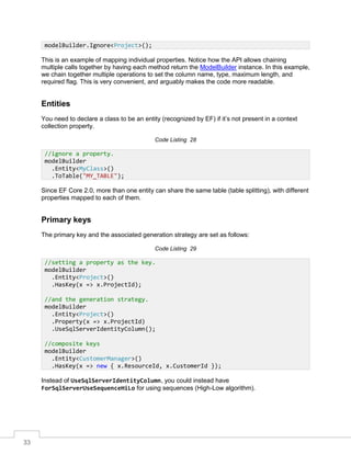 33
This is an example of mapping individual properties. Notice how the API allows chaining
multiple calls together by having each method return the ModelBuilder instance. In this example,
we chain together multiple operations to set the column name, type, maximum length, and
required flag. This is very convenient, and arguably makes the code more readable.
Entities
You need to declare a class to be an entity (recognized by EF) if it’s not present in a context
collection property.
Code Listing 28
Since EF Core 2.0, more than one entity can share the same table (table splitting), with different
properties mapped to each of them.
Primary keys
The primary key and the associated generation strategy are set as follows:
Code Listing 29
Instead of UseSqlServerIdentityColumn, you could instead have
ForSqlServerUseSequenceHiLo for using sequences (High-Low algorithm).
modelBuilder.Ignore<Project>();
//ignore a property.
modelBuilder
.Entity<MyClass>()
.ToTable("MY_TABLE");
//setting a property as the key.
modelBuilder
.Entity<Project>()
.HasKey(x => x.ProjectId);
//and the generation strategy.
modelBuilder
.Entity<Project>()
.Property(x => x.ProjectId)
.UseSqlServerIdentityColumn();
//composite keys
modelBuilder
.Entity<CustomerManager>()
.HasKey(x => new { x.ResourceId, x.CustomerId });
 