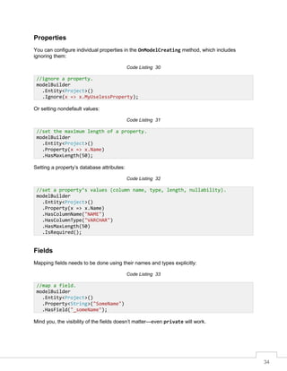 34
Properties
You can configure individual properties in the OnModelCreating method, which includes
ignoring them:
Code Listing 30
Or setting nondefault values:
Code Listing 31
Setting a property’s database attributes:
Code Listing 32
Fields
Mapping fields needs to be done using their names and types explicitly:
Code Listing 33
Mind you, the visibility of the fields doesn’t matter—even private will work.
//ignore a property.
modelBuilder
.Entity<Project>()
.Ignore(x => x.MyUselessProperty);
//set the maximum length of a property.
modelBuilder
.Entity<Project>()
.Property(x => x.Name)
.HasMaxLength(50);
//set a property’s values (column name, type, length, nullability).
modelBuilder
.Entity<Project>()
.Property(x => x.Name)
.HasColumnName("NAME")
.HasColumnType("VARCHAR")
.HasMaxLength(50)
.IsRequired();
//map a field.
modelBuilder
.Entity<Project>()
.Property<String>("SomeName")
.HasField("_someName");
 