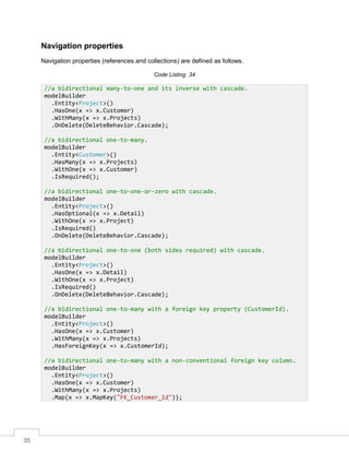 35
Navigation properties
Navigation properties (references and collections) are defined as follows.
Code Listing 34
//a bidirectional many-to-one and its inverse with cascade.
modelBuilder
.Entity<Project>()
.HasOne(x => x.Customer)
.WithMany(x => x.Projects)
.OnDelete(DeleteBehavior.Cascade);
//a bidirectional one-to-many.
modelBuilder
.Entity<Customer>()
.HasMany(x => x.Projects)
.WithOne(x => x.Customer)
.IsRequired();
//a bidirectional one-to-one-or-zero with cascade.
modelBuilder
.Entity<Project>()
.HasOptional(x => x.Detail)
.WithOne(x => x.Project)
.IsRequired()
.OnDelete(DeleteBehavior.Cascade);
//a bidirectional one-to-one (both sides required) with cascade.
modelBuilder
.Entity<Project>()
.HasOne(x => x.Detail)
.WithOne(x => x.Project)
.IsRequired()
.OnDelete(DeleteBehavior.Cascade);
//a bidirectional one-to-many with a foreign key property (CustomerId).
modelBuilder
.Entity<Project>()
.HasOne(x => x.Customer)
.WithMany(x => x.Projects)
.HasForeignKey(x => x.CustomerId);
//a bidirectional one-to-many with a non-conventional foreign key column.
modelBuilder
.Entity<Project>()
.HasOne(x => x.Customer)
.WithMany(x => x.Projects)
.Map(x => x.MapKey("FK_Customer_Id"));
 
