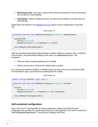 37
• Multi-tenant code: if we have a column that contains the identifier for the current tenant,
we can filter by it automatically.
• Soft-deletes: instead of deleting records, we mark them as deleted, and filter them out
automatically.
Global filters are defined in the OnModelCreating method, and its configuration is done like
this:
Code Listing 37
Here we are saying that entities of type Project, whether loaded in a query or from a collection
(one-to-many), are automatically filtered by the value in its IsDeleted property. Two
exceptions:
• When an entity is loaded explicitly by its id (Find).
• When a one-to-one or many-to-one related entity is loaded.
You can have an arbitrary condition in the filter clause, as long as it can be executed by LINQ.
For multi-tenant code, you would have something like this instead:
Code Listing 38
Self-contained configuration
New in EF Core 2 is the possibility of having configuration classes for storing the code
configuration for an entity; it’s a good way to have your code organized. You need to inherit from
IEntityTypeConfiguration<T> and add your mapping code there:
protected override void OnModelCreating(ModelBuilder modelBuilder)
{
modelBuilder
.Entity<Project>()
.HasQueryFilter(x => x.IsDeleted == false);
base.OnModelCreating(builder);
}
public string TenantId { get; set; }
protected override void OnModelCreating(ModelBuilder builder)
{
builder
.Entity<Project>()
.HasQueryFilter(x => x.TenantId == this.TenantId);
base.OnModelCreating(builder);
}
 