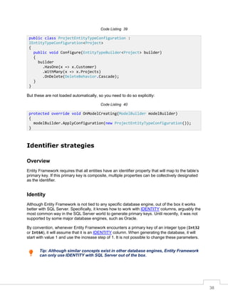 38
Code Listing 39
But these are not loaded automatically, so you need to do so explicitly:
Code Listing 40
Identifier strategies
Overview
Entity Framework requires that all entities have an identifier property that will map to the table’s
primary key. If this primary key is composite, multiple properties can be collectively designated
as the identifier.
Identity
Although Entity Framework is not tied to any specific database engine, out of the box it works
better with SQL Server. Specifically, it knows how to work with IDENTITY columns, arguably the
most common way in the SQL Server world to generate primary keys. Until recently, it was not
supported by some major database engines, such as Oracle.
By convention, whenever Entity Framework encounters a primary key of an integer type (Int32
or Int64), it will assume that it is an IDENTITY column. When generating the database, it will
start with value 1 and use the increase step of 1. It is not possible to change these parameters.
Tip: Although similar concepts exist in other database engines, Entity Framework
can only use IDENTITY with SQL Server out of the box.
public class ProjectEntityTypeConfiguration :
IEntityTypeConfiguration<Project>
{
public void Configure(EntityTypeBuilder<Project> builder)
{
builder
.HasOne(x => x.Customer)
.WithMany(x => x.Projects)
.OnDelete(DeleteBehavior.Cascade);
}
}
protected override void OnModelCreating(ModelBuilder modelBuilder)
{
modelBuilder.ApplyConfiguration(new ProjectEntityTypeConfiguration());
}
 