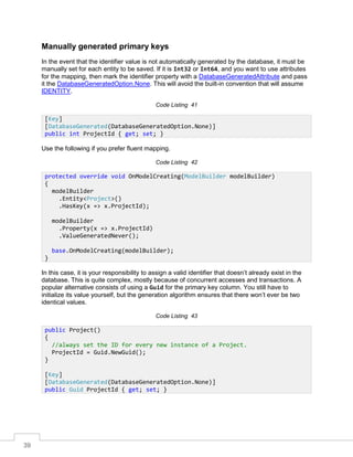39
Manually generated primary keys
In the event that the identifier value is not automatically generated by the database, it must be
manually set for each entity to be saved. If it is Int32 or Int64, and you want to use attributes
for the mapping, then mark the identifier property with a DatabaseGeneratedAttribute and pass
it the DatabaseGeneratedOption.None. This will avoid the built-in convention that will assume
IDENTITY.
Code Listing 41
Use the following if you prefer fluent mapping.
Code Listing 42
In this case, it is your responsibility to assign a valid identifier that doesn’t already exist in the
database. This is quite complex, mostly because of concurrent accesses and transactions. A
popular alternative consists of using a Guid for the primary key column. You still have to
initialize its value yourself, but the generation algorithm ensures that there won’t ever be two
identical values.
Code Listing 43
[Key]
[DatabaseGenerated(DatabaseGeneratedOption.None)]
public int ProjectId { get; set; }
protected override void OnModelCreating(ModelBuilder modelBuilder)
{
modelBuilder
.Entity<Project>()
.HasKey(x => x.ProjectId);
modelBuilder
.Property(x => x.ProjectId)
.ValueGeneratedNever();
base.OnModelCreating(modelBuilder);
}
public Project()
{
//always set the ID for every new instance of a Project.
ProjectId = Guid.NewGuid();
}
[Key]
[DatabaseGenerated(DatabaseGeneratedOption.None)]
public Guid ProjectId { get; set; }
 