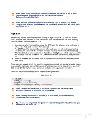 40
Note: When using non-integral identifier properties, the default is not to have
them generated by the database, so you can safely skip the
DatabaseGeneratedAttribute.
Note: Another benefit of using Guids for primary keys is that you can merge
records from different databases into the same table; the records will never have
conflicting keys.
High-Low
Another very popular identifier generation strategy is High-Low (or Hi-Lo). This one is very
useful when we want the client to know beforehand what the identifier will be, while avoiding
collisions. Here’s a simple algorithm for it:
• Upon start, or when the need first arises, the ORM asks the database for a next range of
values—the High part—which is then reserved.
• The ORM has either configured a number of Lows to use, or it will continue generating
new ones until it exhausts the numbers available (reaches maximum number capacity).
• When the ORM has to insert a number, it combines the High part—which was reserved for
this instance—with the next Low. The ORM knows what the last one was, and just adds 1
to it.
• When all the Lows are exhausted, the ORM goes to the database and reserves another
High value.
There are many ways in which this algorithm can be implemented, but, somewhat sadly, it uses
sequences for storing the current High values. What this means is that it can only be used with
SQL Server 2012 or higher, which, granted, is probably not a big problem nowadays.
This is the way to configure sequences for primary key generation:
Code Listing 44
Note: The sequence specified is set on the property, not the primary key,
although the property should be the primary key.
Note: The sequence name is optional; it is used when you want to specify
different sequences per entity.
Tip: Sequences for primary key generation cannot be specified by attributes; you
need to use the fluent API.
modelBuilder
.Entity<Resource>()
.Property(x => x.FullName)
.ForSqlServerUseSequenceHiLo("sequencename");
 